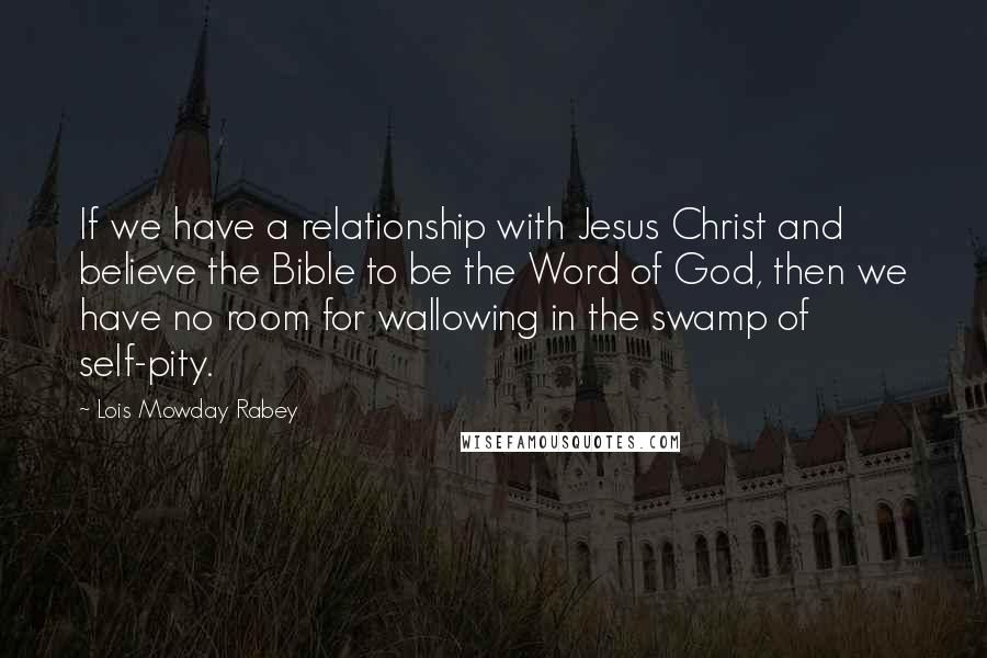 Lois Mowday Rabey Quotes: If we have a relationship with Jesus Christ and believe the Bible to be the Word of God, then we have no room for wallowing in the swamp of self-pity.