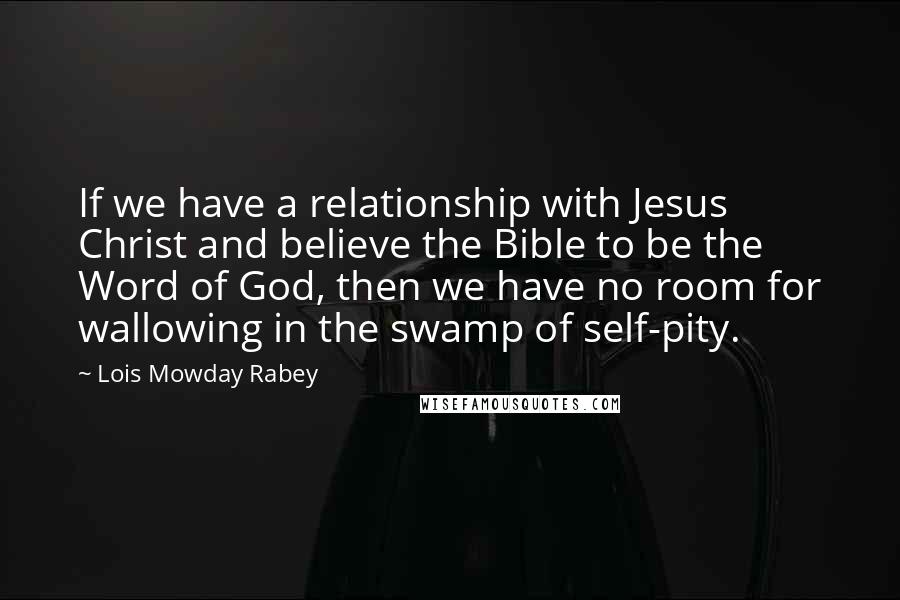 Lois Mowday Rabey Quotes: If we have a relationship with Jesus Christ and believe the Bible to be the Word of God, then we have no room for wallowing in the swamp of self-pity.