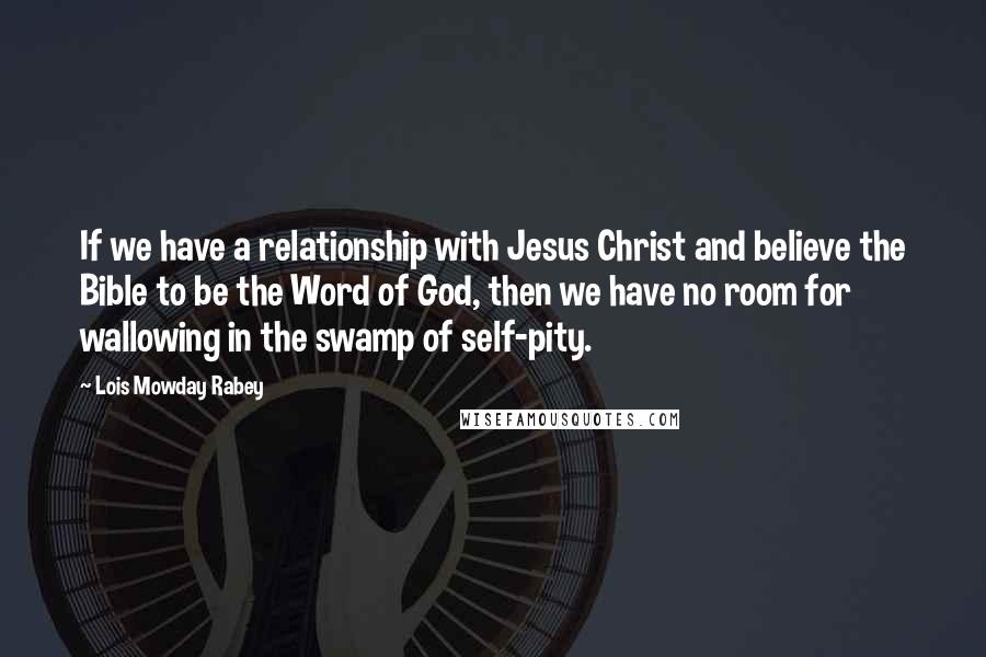 Lois Mowday Rabey Quotes: If we have a relationship with Jesus Christ and believe the Bible to be the Word of God, then we have no room for wallowing in the swamp of self-pity.