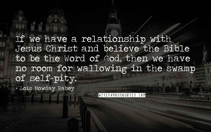 Lois Mowday Rabey Quotes: If we have a relationship with Jesus Christ and believe the Bible to be the Word of God, then we have no room for wallowing in the swamp of self-pity.