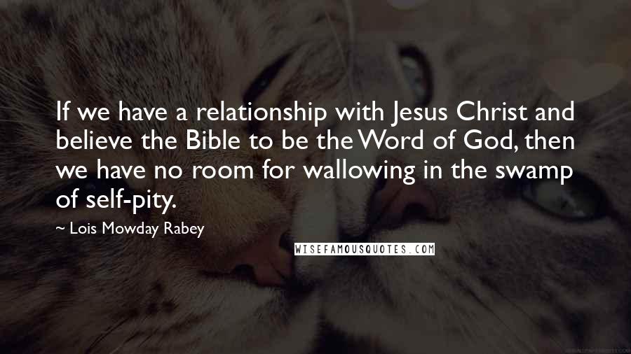 Lois Mowday Rabey Quotes: If we have a relationship with Jesus Christ and believe the Bible to be the Word of God, then we have no room for wallowing in the swamp of self-pity.