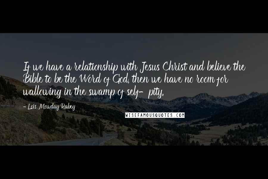 Lois Mowday Rabey Quotes: If we have a relationship with Jesus Christ and believe the Bible to be the Word of God, then we have no room for wallowing in the swamp of self-pity.