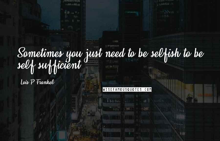 Lois P Frankel Quotes: Sometimes you just need to be selfish to be self-sufficient.