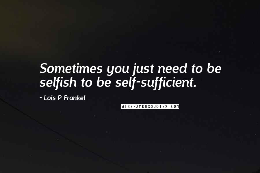 Lois P Frankel Quotes: Sometimes you just need to be selfish to be self-sufficient.