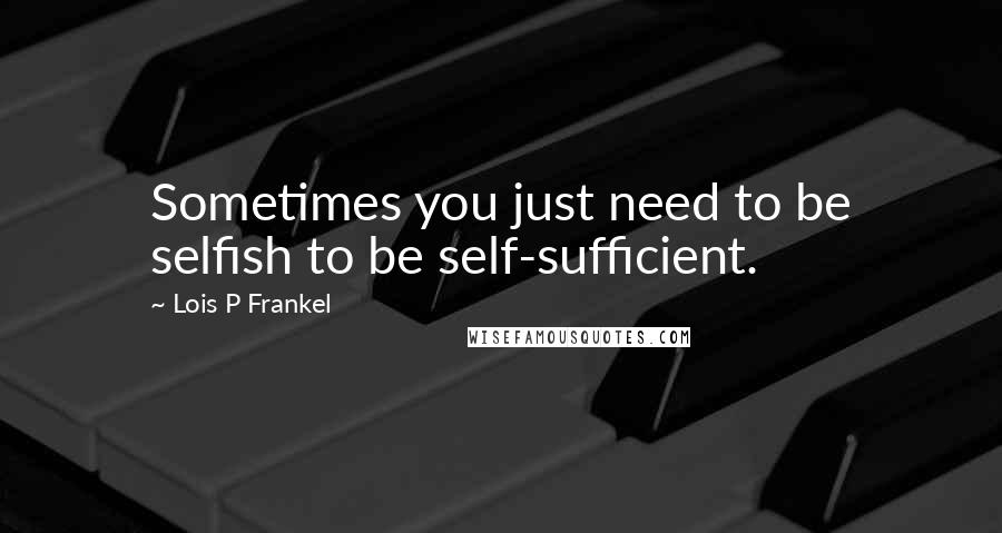 Lois P Frankel Quotes: Sometimes you just need to be selfish to be self-sufficient.