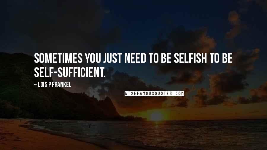 Lois P Frankel Quotes: Sometimes you just need to be selfish to be self-sufficient.