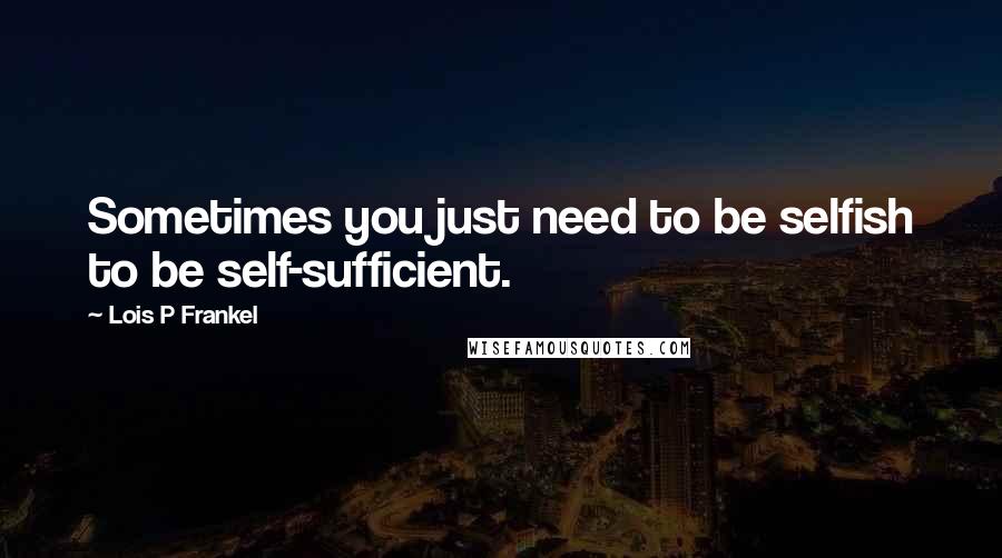 Lois P Frankel Quotes: Sometimes you just need to be selfish to be self-sufficient.