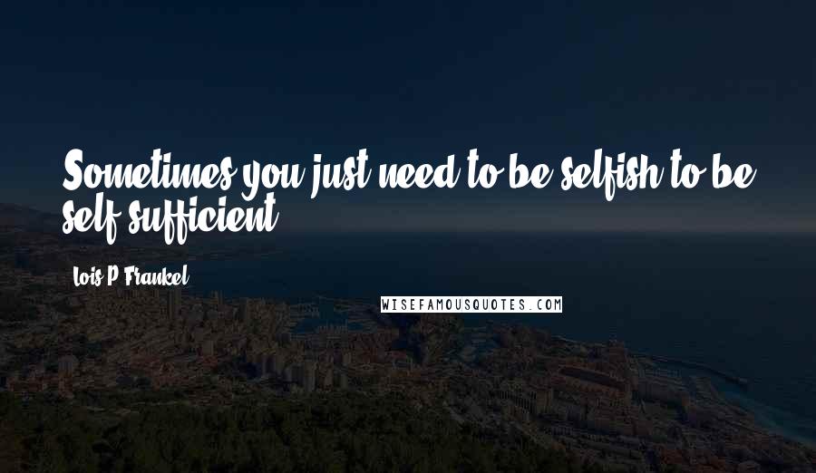 Lois P Frankel Quotes: Sometimes you just need to be selfish to be self-sufficient.