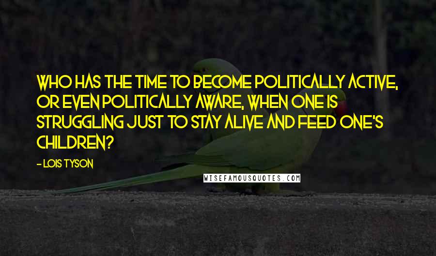 Lois Tyson Quotes: Who has the time to become politically active, or even politically aware, when one is struggling just to stay alive and feed one's children?