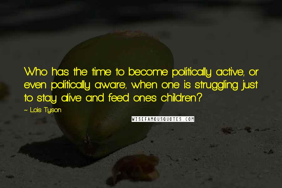 Lois Tyson Quotes: Who has the time to become politically active, or even politically aware, when one is struggling just to stay alive and feed one's children?