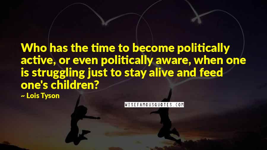 Lois Tyson Quotes: Who has the time to become politically active, or even politically aware, when one is struggling just to stay alive and feed one's children?