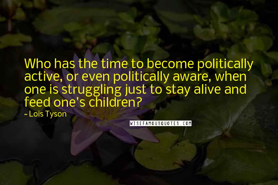 Lois Tyson Quotes: Who has the time to become politically active, or even politically aware, when one is struggling just to stay alive and feed one's children?