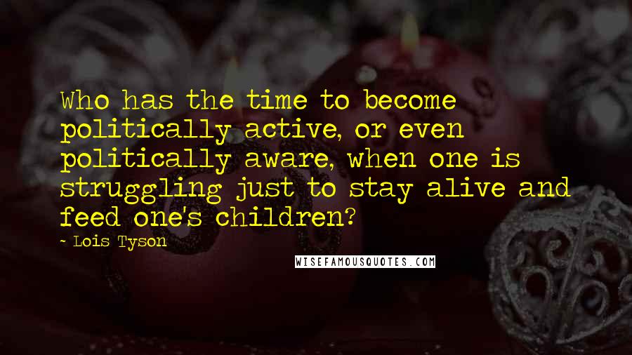 Lois Tyson Quotes: Who has the time to become politically active, or even politically aware, when one is struggling just to stay alive and feed one's children?