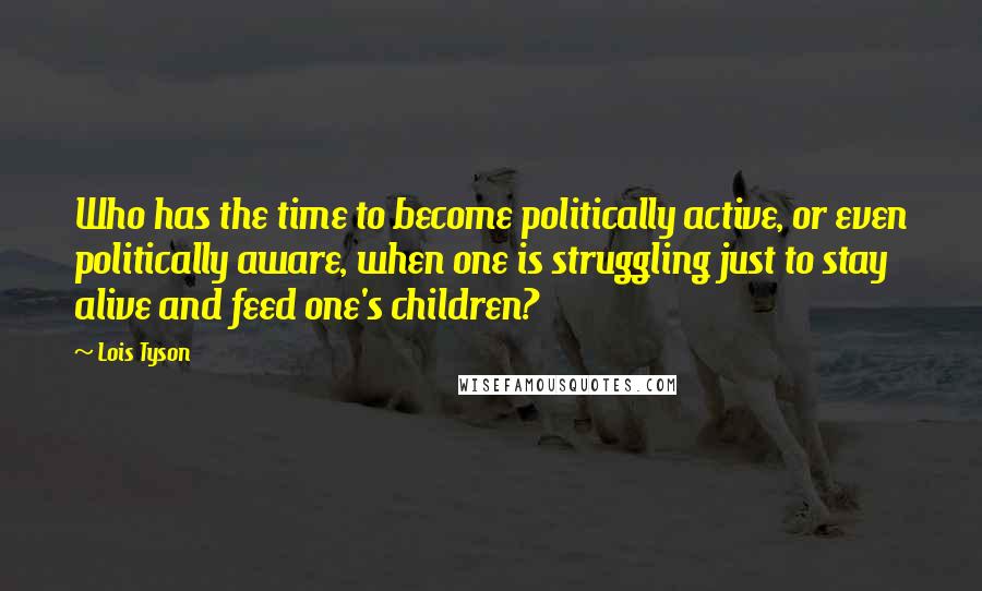 Lois Tyson Quotes: Who has the time to become politically active, or even politically aware, when one is struggling just to stay alive and feed one's children?