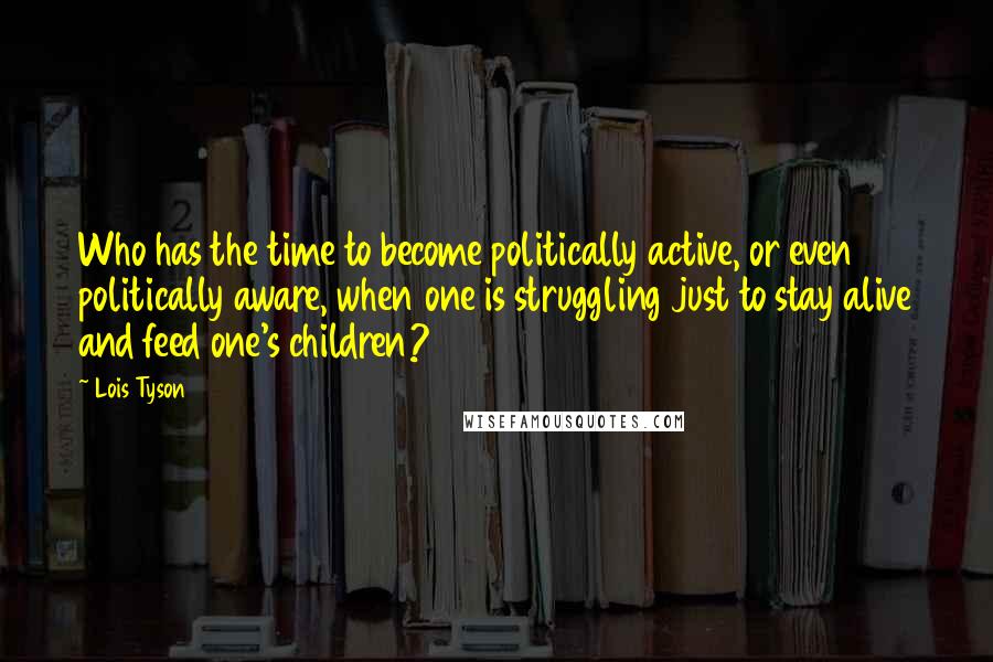 Lois Tyson Quotes: Who has the time to become politically active, or even politically aware, when one is struggling just to stay alive and feed one's children?