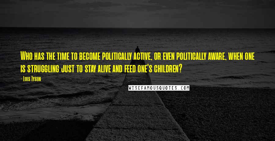 Lois Tyson Quotes: Who has the time to become politically active, or even politically aware, when one is struggling just to stay alive and feed one's children?