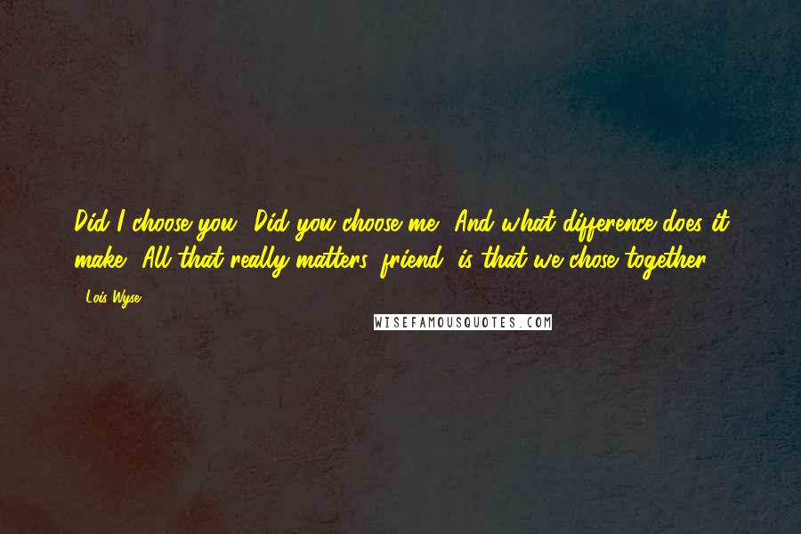 Lois Wyse Quotes: Did I choose you? Did you choose me? And what difference does it make? All that really matters, friend, is that we chose together.