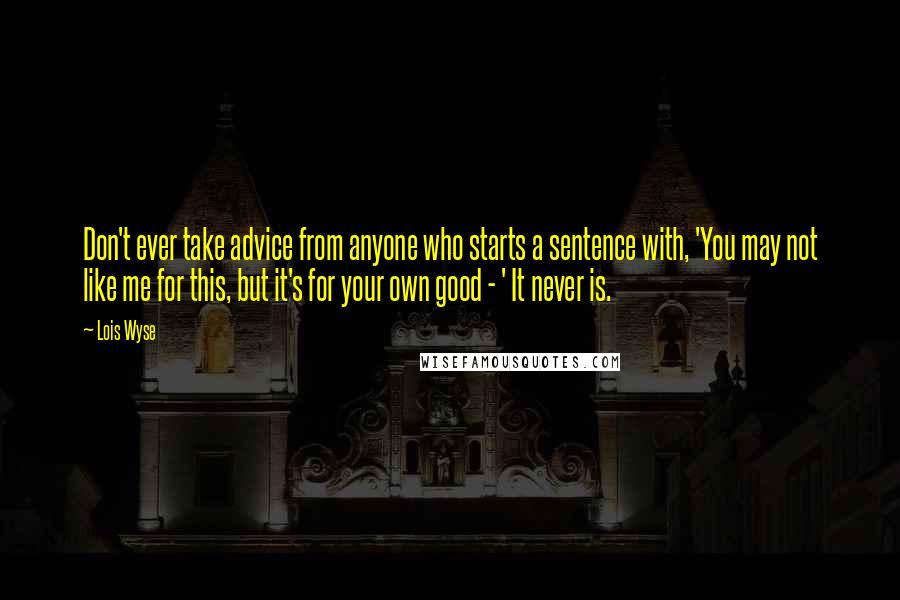 Lois Wyse Quotes: Don't ever take advice from anyone who starts a sentence with, 'You may not like me for this, but it's for your own good - ' It never is.