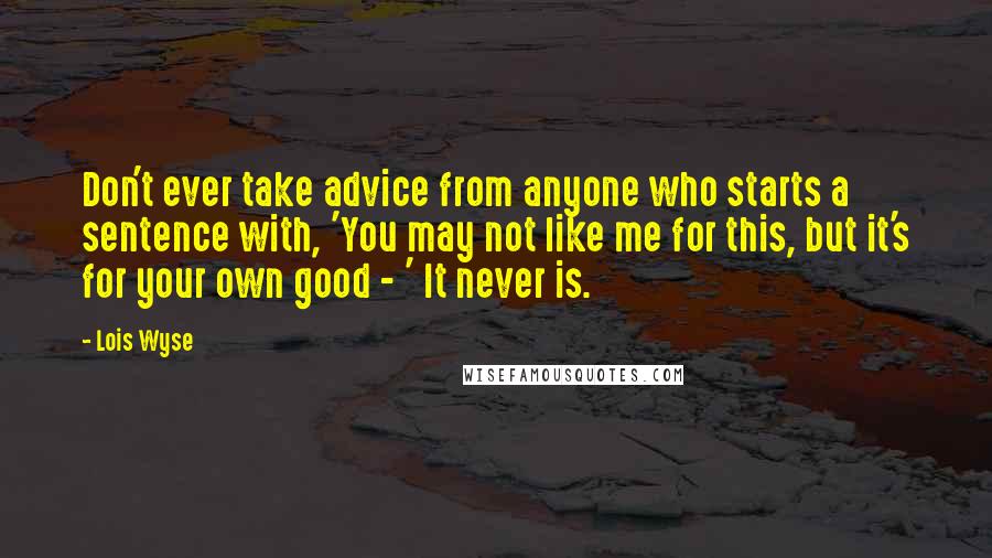 Lois Wyse Quotes: Don't ever take advice from anyone who starts a sentence with, 'You may not like me for this, but it's for your own good - ' It never is.