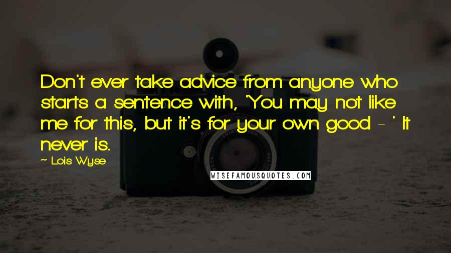 Lois Wyse Quotes: Don't ever take advice from anyone who starts a sentence with, 'You may not like me for this, but it's for your own good - ' It never is.