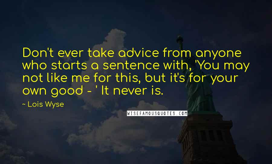 Lois Wyse Quotes: Don't ever take advice from anyone who starts a sentence with, 'You may not like me for this, but it's for your own good - ' It never is.