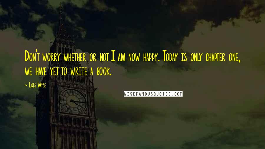 Lois Wyse Quotes: Don't worry whether or not I am now happy. Today is only chapter one, we have yet to write a book.