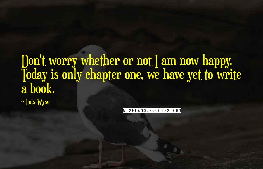 Lois Wyse Quotes: Don't worry whether or not I am now happy. Today is only chapter one, we have yet to write a book.
