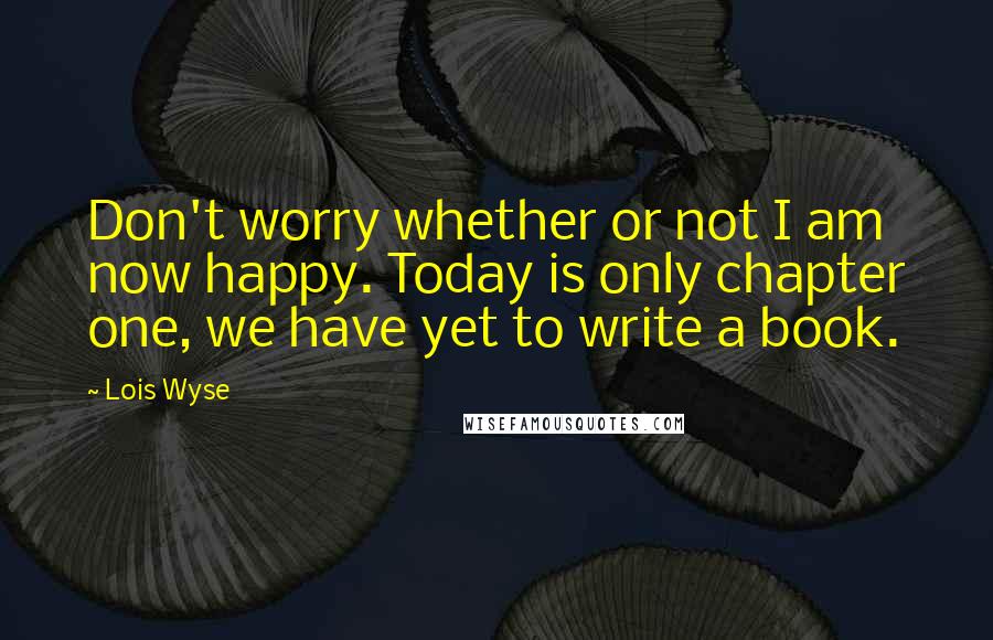 Lois Wyse Quotes: Don't worry whether or not I am now happy. Today is only chapter one, we have yet to write a book.
