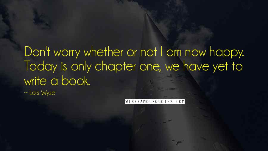 Lois Wyse Quotes: Don't worry whether or not I am now happy. Today is only chapter one, we have yet to write a book.