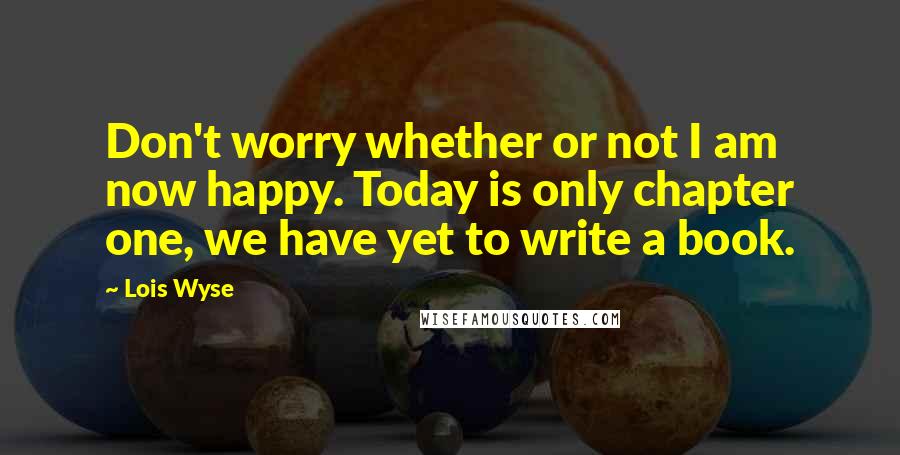 Lois Wyse Quotes: Don't worry whether or not I am now happy. Today is only chapter one, we have yet to write a book.