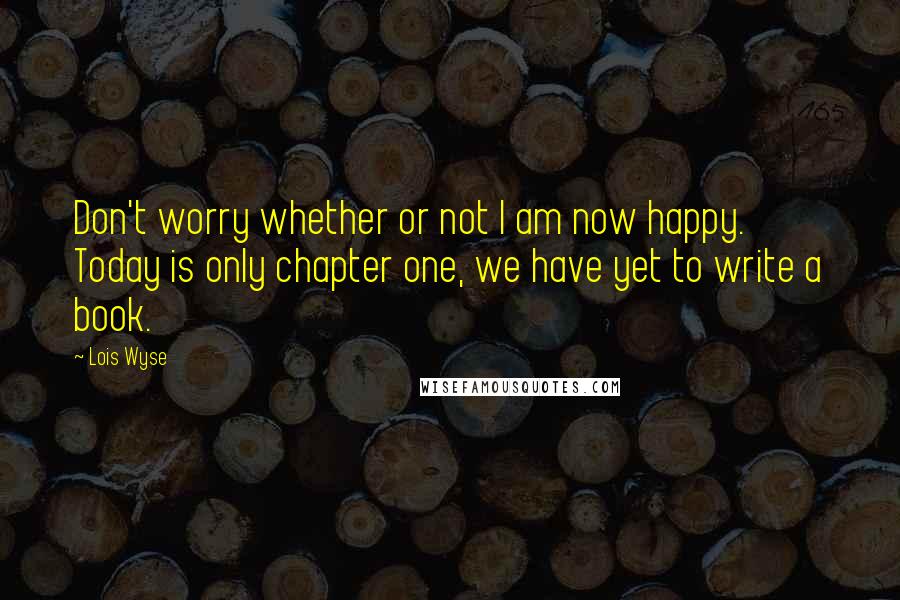 Lois Wyse Quotes: Don't worry whether or not I am now happy. Today is only chapter one, we have yet to write a book.