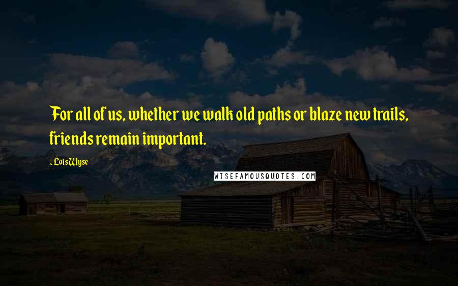 Lois Wyse Quotes: For all of us, whether we walk old paths or blaze new trails, friends remain important.
