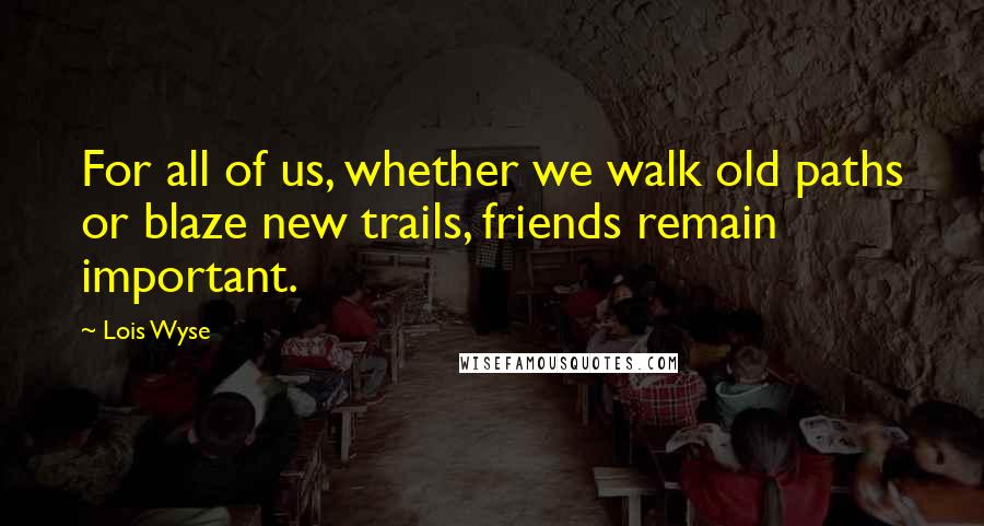 Lois Wyse Quotes: For all of us, whether we walk old paths or blaze new trails, friends remain important.