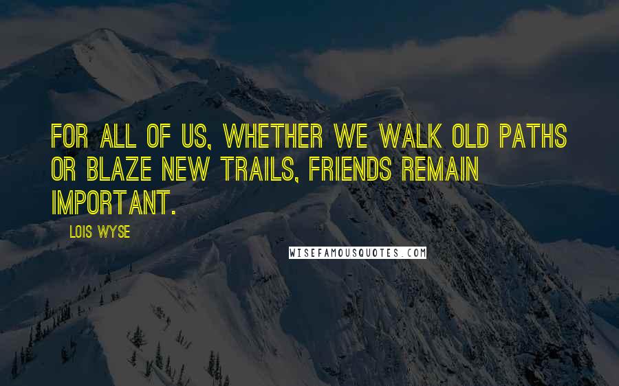 Lois Wyse Quotes: For all of us, whether we walk old paths or blaze new trails, friends remain important.