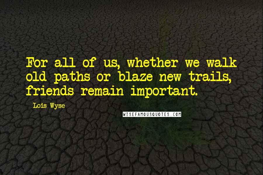 Lois Wyse Quotes: For all of us, whether we walk old paths or blaze new trails, friends remain important.