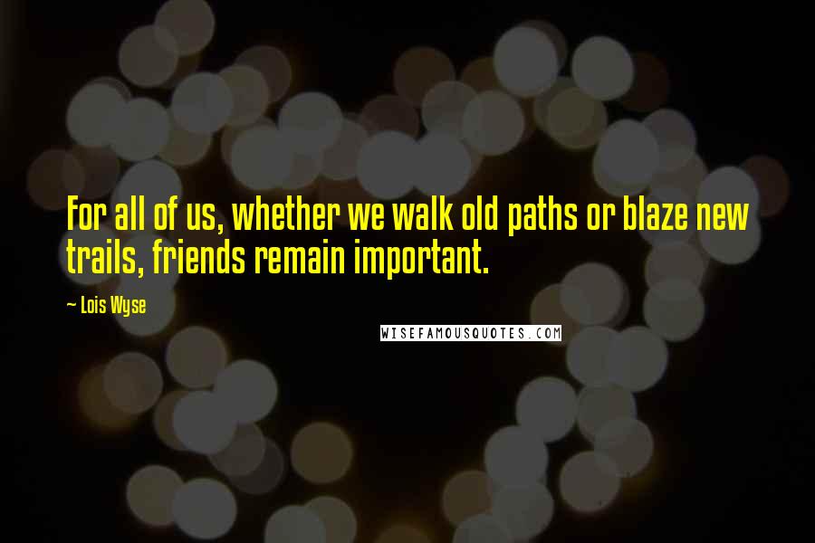 Lois Wyse Quotes: For all of us, whether we walk old paths or blaze new trails, friends remain important.