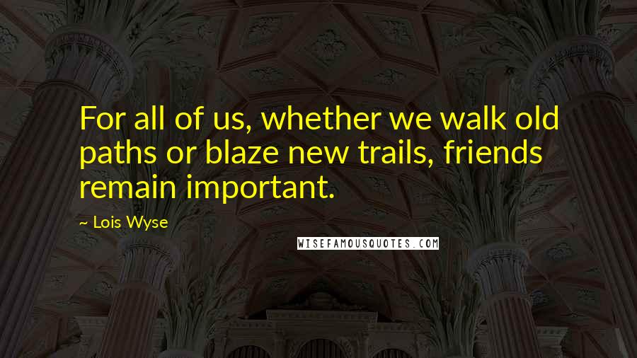 Lois Wyse Quotes: For all of us, whether we walk old paths or blaze new trails, friends remain important.