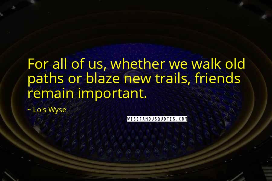 Lois Wyse Quotes: For all of us, whether we walk old paths or blaze new trails, friends remain important.