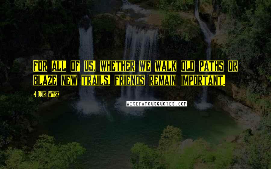 Lois Wyse Quotes: For all of us, whether we walk old paths or blaze new trails, friends remain important.