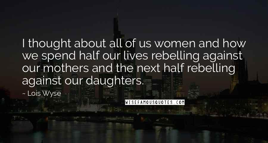 Lois Wyse Quotes: I thought about all of us women and how we spend half our lives rebelling against our mothers and the next half rebelling against our daughters.