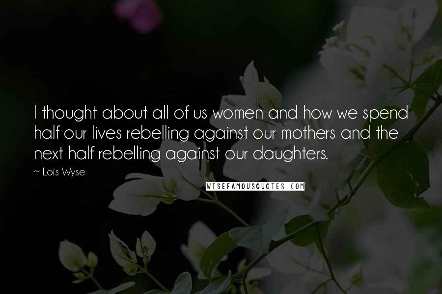 Lois Wyse Quotes: I thought about all of us women and how we spend half our lives rebelling against our mothers and the next half rebelling against our daughters.