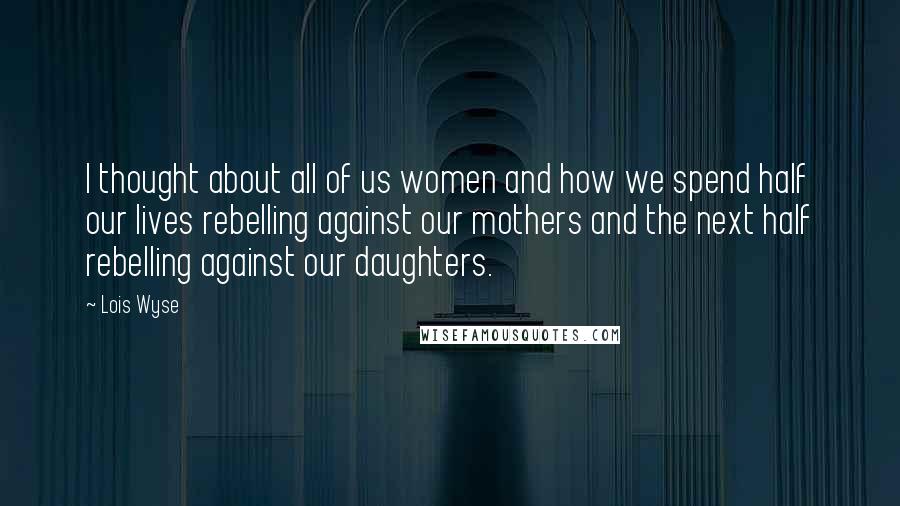 Lois Wyse Quotes: I thought about all of us women and how we spend half our lives rebelling against our mothers and the next half rebelling against our daughters.