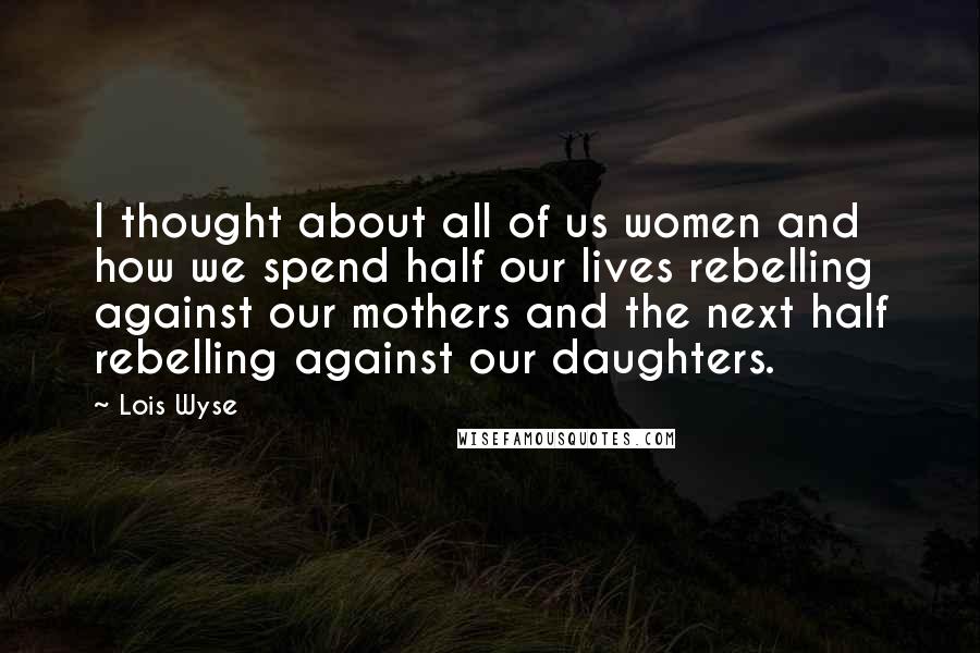 Lois Wyse Quotes: I thought about all of us women and how we spend half our lives rebelling against our mothers and the next half rebelling against our daughters.