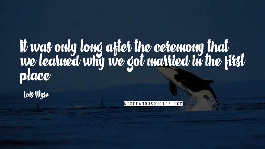 Lois Wyse Quotes: It was only long after the ceremony that we learned why we got married in the first place.