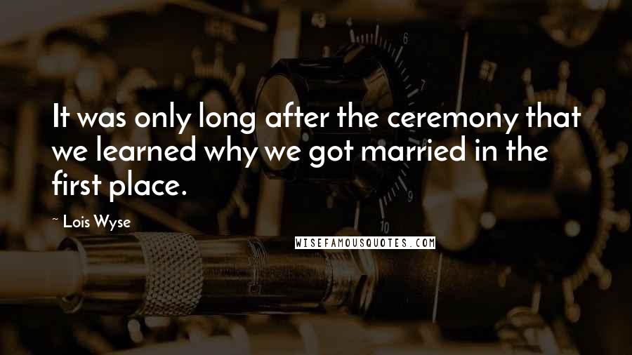 Lois Wyse Quotes: It was only long after the ceremony that we learned why we got married in the first place.