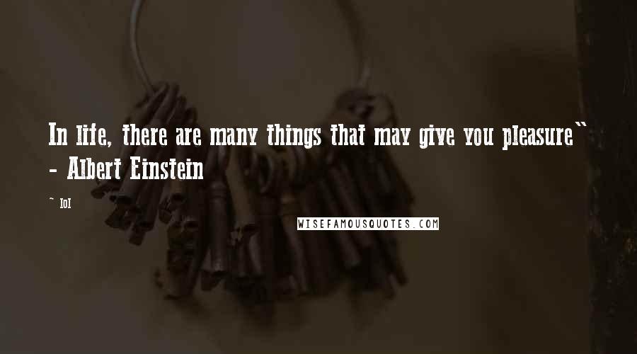 Lol Quotes: In life, there are many things that may give you pleasure" - Albert Einstein