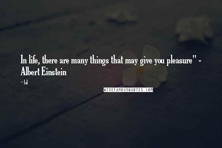 Lol Quotes: In life, there are many things that may give you pleasure" - Albert Einstein