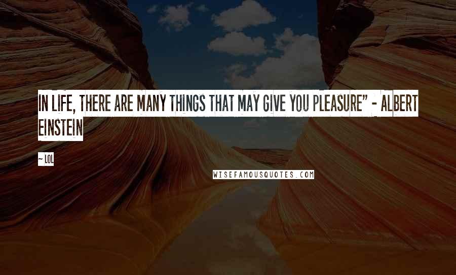 Lol Quotes: In life, there are many things that may give you pleasure" - Albert Einstein