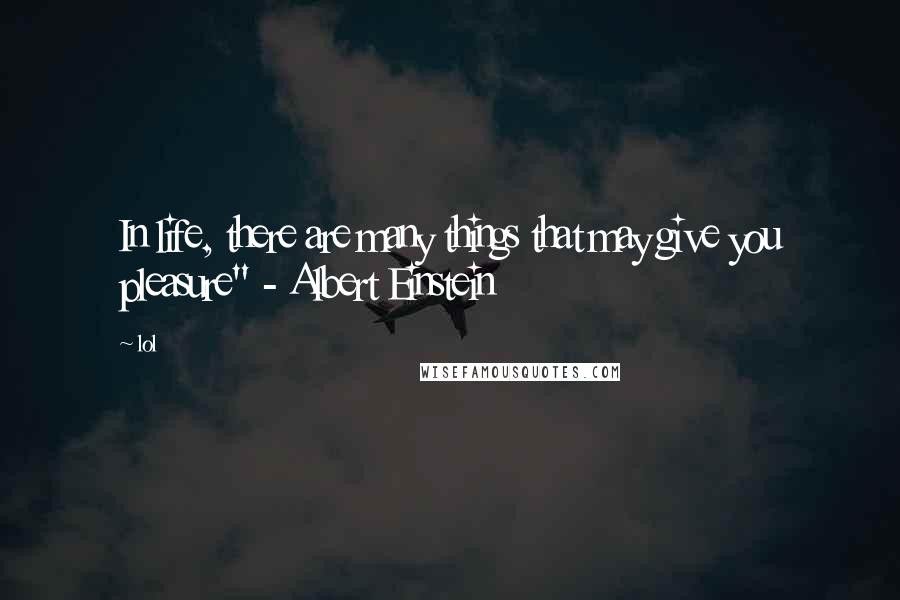 Lol Quotes: In life, there are many things that may give you pleasure" - Albert Einstein