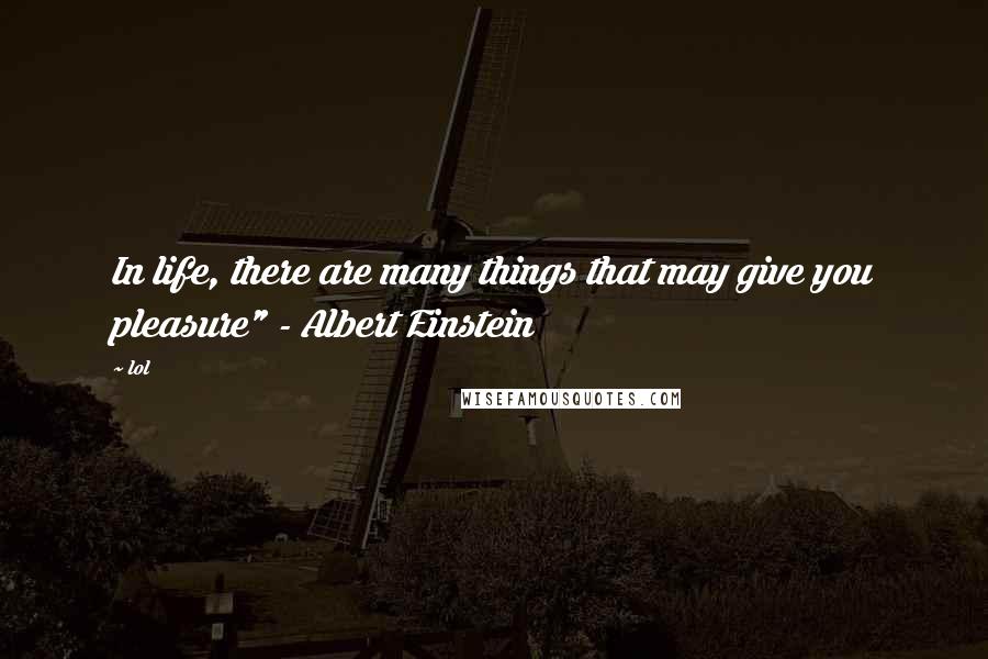 Lol Quotes: In life, there are many things that may give you pleasure" - Albert Einstein